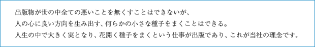 出版物が世の中全ての悪いことを無くすことはできないが、人の心に良い方向を生み出す、何らかの小さな種子をまくことはできる。人生の中で大きく実となり、花開く種子をまくという仕事が出版であり、これが当社の理念です。