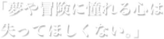 「夢や冒険に憧れる心は失ってほしくない。」