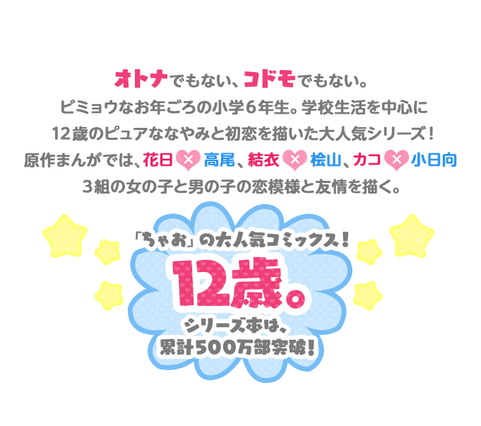 オトナでもない、コドモでもない。ビミョウなお年ごろの小学６年生。学校生活を中心に１２歳のピュアななやみと初恋を描い大人気シリーズ！原作まんがでは、花日×高尾、結衣×桧山、カコ×小日向３組の女の子と男の子の恋模様と友情を描く。「ちゃお」の大人気コミックス！１２歳。シリーズ本は、累計500万部突破！