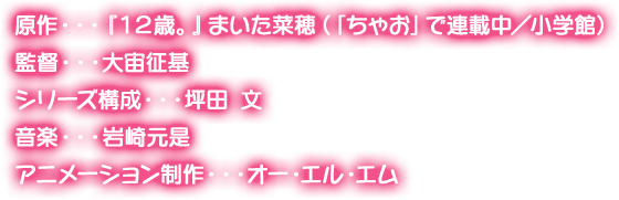 原作・・・『１２歳。』まいた菜穂（「ちゃお」で連載中／小学館） 監督・・・大宙征基 シリーズ構成・・・坪田 文 音楽・・・岩崎元是 アニメーション制作・・・オー・エル・エム オープニング曲・・・村川梨衣 エンディング曲・・・A応P