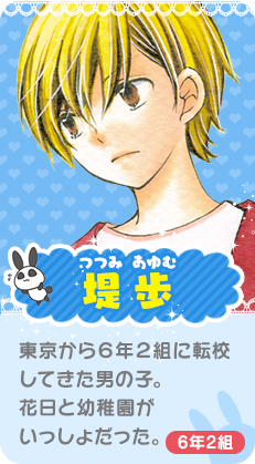 堤 歩（つつみ あゆむ）６年２組に転校してきた男の子。花日と昔幼稚園が一緒。花日のことが好き。