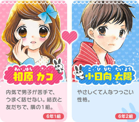 相原 カコ（あいはら かこ）内気で男子が苦手で、上手に話せない。結衣と友だちで、隣の１組。小日向が好き。小日向太陽（こひなた たいよう）やさしくて人懐っこい性格。花日などと同じ２組の男子。