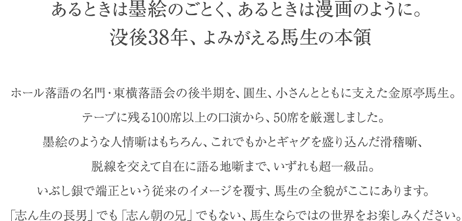 あるときは墨絵のごとく、あるときは漫画のように。没後38年、よみがえる馬生の本領 ホール落語の名門・東横落語会の後半期を、圓生、小さんとともに支えた金原亭馬生。テープに残る100席以上の口演から、50席を厳選しました。墨絵のような人情噺はもちろん、これでもかとギャグを盛り込んだ滑稽噺、脱線を交えて自在に語る地噺まで、いずれも超一級品。いぶし銀で端正という従来のイメージを覆す、馬生の全貌がここにあります。「志ん生の長男」でも「志ん朝の兄」でもない、馬生ならではの世界をお楽しみください。