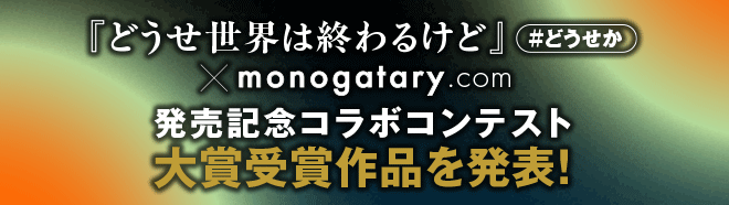 『どうせ世界は終わるけど』＃どうせか大賞受賞作品を発表！.com monogatary発売記念コラボコンテスト
