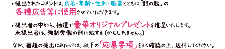 提出されたコメントは、氏名・年齢・性別・職業とともに「銀の匙」の各種広告等に使用させていただきます。
提出者の中から、抽選で豪華オリジナルプレゼントを進呈いたします。未提出者は、強制労働の刑に処する（かもしれません。）
なお、宿題の提出にあたっては、以下の「応募要項」をよく確認の上、送付してください。