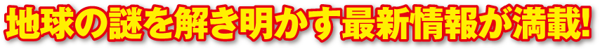 地球の謎を解き明かす最新情報が満載！