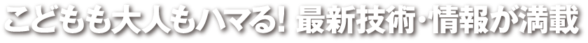 こどもも大人もハマる! 最新技術・情報が満載