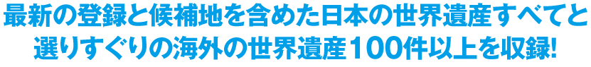 最新の登録と候補地を含めた日本の世界遺産すべてと選りすぐりの海外の世界遺産100件以上を収録！