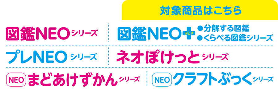 図鑑NEO関連本の対象商品はこちら。「図鑑NEO」シリーズ、図鑑NEOアート「図解はじめての図鑑」、「プレNEO図鑑」シリーズ、図鑑NEO＋ぷらす「分解する図鑑」「くらべる図鑑」シリーズ、「まどあけずかん」シリーズ、「NEO POCKET」シリーズ、「NEOクラフトぶっく」シリーズ