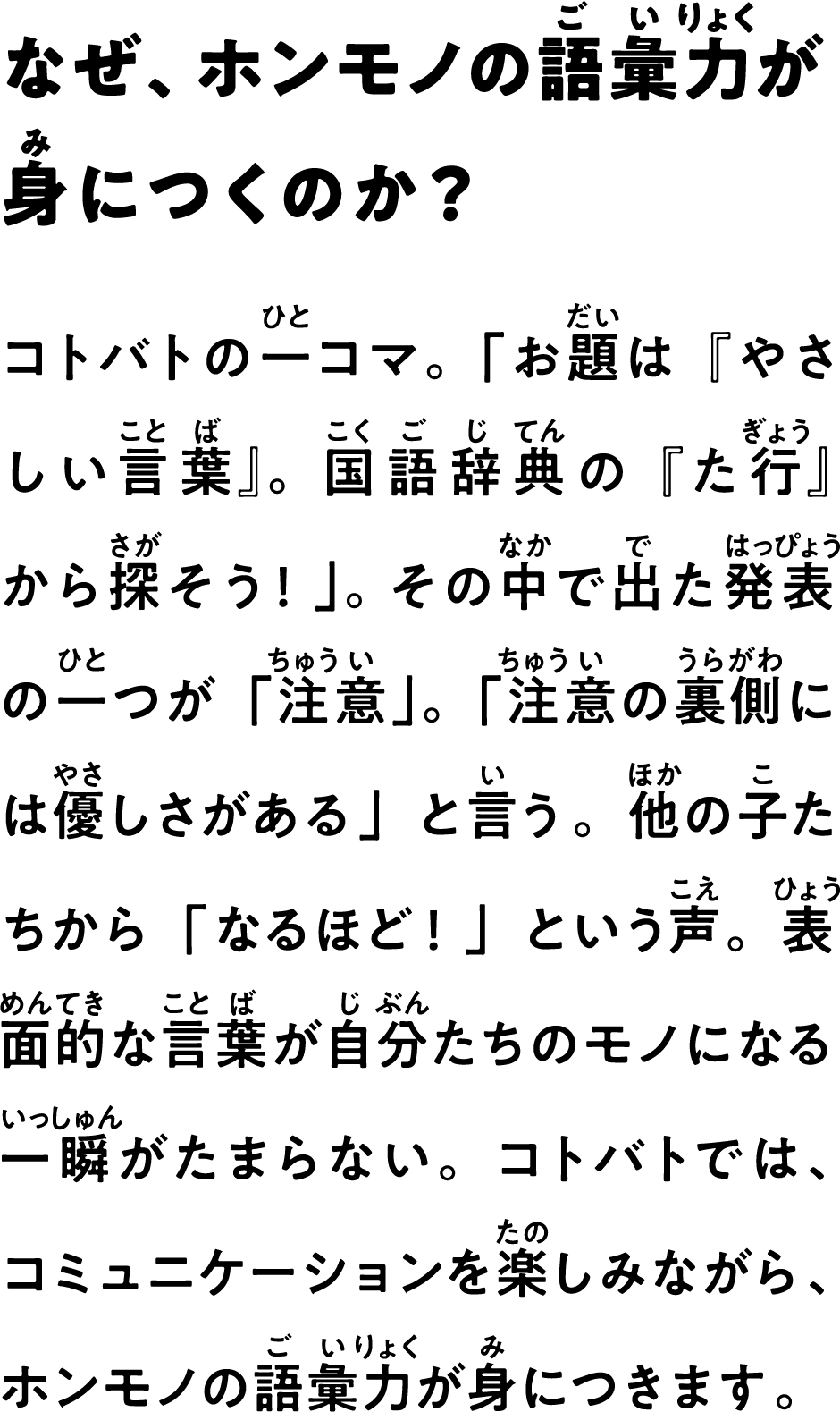 なぜ、ホンモノの語彙力が身につくのか？　コトバトの一コマ。「お題は『やさしい言葉』。国語辞典の『た行』から探そう！」。 その中で出た発表の一つが「注意」。「注意の裏側には優しさがある」と言う。他の子たちから「なるほど！」という声。表面的な言葉が自分たちのモノになる一瞬がたまらない。コトバトでは、コミュニケーションを楽しみながら、ホンモノの語彙力が身につきます。