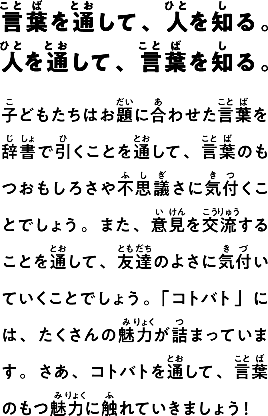 言葉を通して、人を知る。人を通して、言葉を知る。　子どもたちはお題に合わせた言葉を辞書で引くことを通して、言葉のもつおもしろさや不思議さに気付くことでしょう。また、意見を交流することを通して、友達のよさに気付いていくことでしょう。「コトバト」には、たくさんの魅力が詰まっています。さあ、コトバトを通して、言葉のもつ魅力に触れていきましょう！