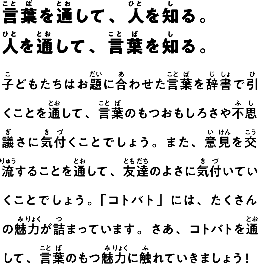 言葉を通して、人を知る。人を通して、言葉を知る。　子どもたちはお題に合わせた言葉を辞書で引くことを通して、言葉のもつおもしろさや不思議さに気付くことでしょう。また、意見を交流することを通して、友達のよさに気付いていくことでしょう。「コトバト」には、たくさんの魅力が詰まっています。さあ、コトバトを通して、言葉のもつ魅力に触れていきましょう！