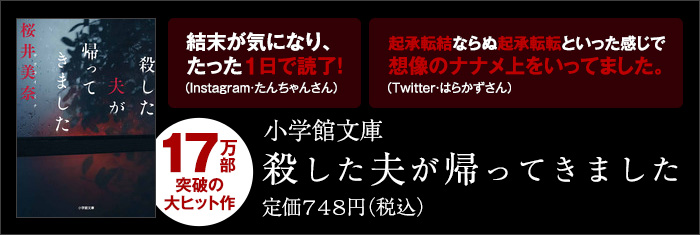 17万部突破の大ヒット作　結末が気になり、たった1日で読了！（Instagram・たんちゃんさん） 起承転結ならぬ起承転転といった感じで想像のナナメ上をいってました。（Twitter・はらかずさん） 小学館文庫 殺した夫が帰ってきました 定価748円（税込）