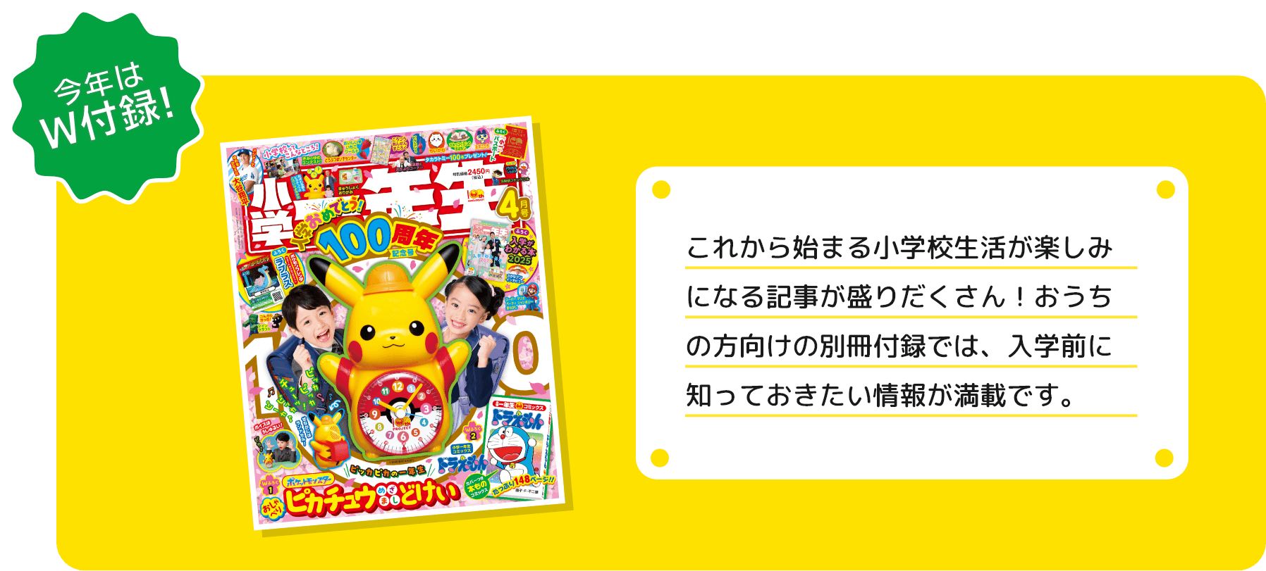 今年はW付録!これから始まる小学校生活が楽しみになる記事が盛りだくさん！おうちの方向けの別冊付録では、入学前に知っておきたい情報が満載です。※4月号表紙は2024年度のものです。