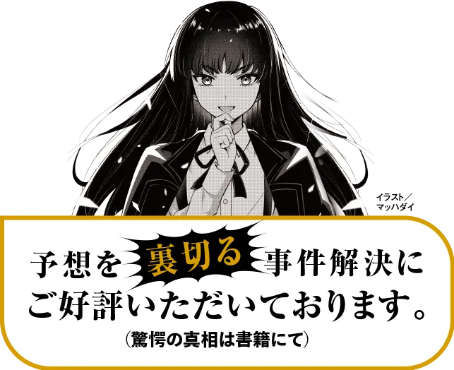 予想を裏切る事件解決に、ご好評いただいております。驚愕の真相は書籍にて