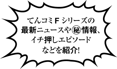 てんコミＦシリーズの最新ニュースやマル秘情報、イチ押しエピソードなどを紹介！