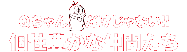 Ｑちゃんだけじゃない！！個性豊かな仲間たち